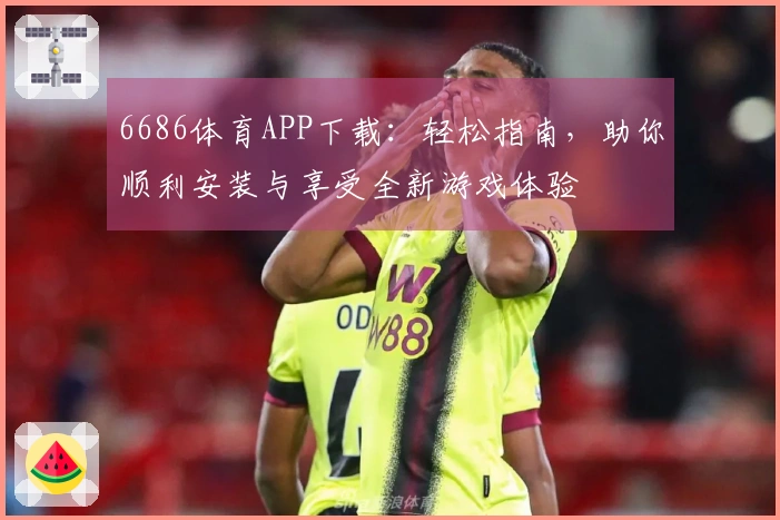 6686体育APP下载：轻松指南，助你顺利安装与享受全新游戏体验