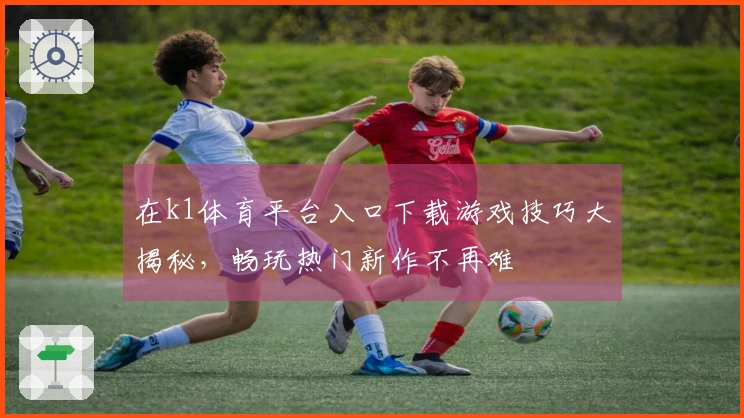 在k1体育平台入口下载游戏技巧大揭秘，畅玩热门新作不再难